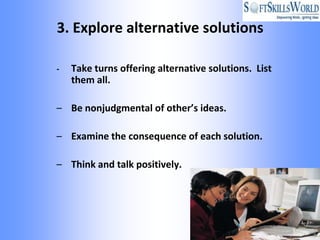 3. Explore alternative solutions

-   Take turns offering alternative solutions. List
    them all.

– Be nonjudgmental of other’s ideas.

– Examine the consequence of each solution.

– Think and talk positively.
 