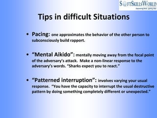Tips in difficult Situations
• Pacing: one approximates the behavior of the other person to
  subconsciously build rapport.


• “Mental Aikido”: mentally moving away from the focal point
  of the adversary’s attack. Make a non-linear response to the
  adversary’s words. “Sharks expect you to react.”


• “Patterned interruption”: involves varying your usual
  response. “You have the capacity to interrupt the usual destructive
  pattern by doing something completely different or unexpected.”
 