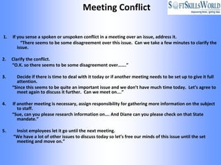 Meeting Conflict

1.   If you sense a spoken or unspoken conflict in a meeting over an issue, address it.
          “There seems to be some disagreement over this issue. Can we take a few minutes to clarify the
        issue.

2.   Clarify the conflict.
     “O.K. so there seems to be some disagreement over…….”

3.     Decide if there is time to deal with it today or if another meeting needs to be set up to give it full
       attention.
     “Since this seems to be quite an important issue and we don’t have much time today. Let’s agree to
       meet again to discuss it further. Can we meet on….”

4.   If another meeting is necessary, assign responsibility for gathering more information on the subject
        to staff.
     “Sue, can you please research information on…. And Diane can you please check on that State
        mandate.”

5.    Insist employees let it go until the next meeting.
     “We have a lot of other issues to discuss today so let’s free our minds of this issue until the set
      meeting and move on.”
 