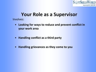 Your Role as a Supervisor
Involves:
 • Looking for ways to reduce and prevent conflict in
   your work area

 • Handling conflict as a third party

 • Handling grievances as they come to you
 