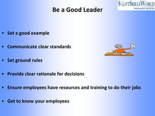 Be a Good Leader


• Set a good example

• Communicate clear standards

• Set ground rules

• Provide clear rationale for decisions

• Ensure employees have resources and training to do their jobs

• Get to know your employees
 