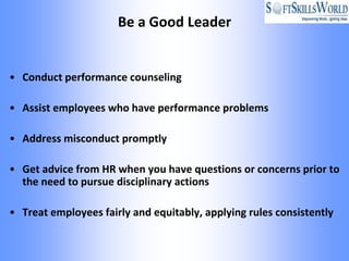 Be a Good Leader


• Conduct performance counseling

• Assist employees who have performance problems

• Address misconduct promptly

• Get advice from HR when you have questions or concerns prior to
  the need to pursue disciplinary actions

• Treat employees fairly and equitably, applying rules consistently
 