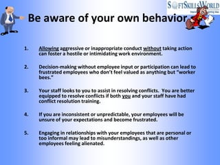 Be aware of your own behavior

1.   Allowing aggressive or inappropriate conduct without taking action
     can foster a hostile or intimidating work environment.

2.   Decision-making without employee input or participation can lead to
     frustrated employees who don’t feel valued as anything but “worker
     bees.”

3.   Your staff looks to you to assist in resolving conflicts. You are better
     equipped to resolve conflicts if both you and your staff have had
     conflict resolution training.

4.   If you are inconsistent or unpredictable, your employees will be
     unsure of your expectations and become frustrated.

5.   Engaging in relationships with your employees that are personal or
     too informal may lead to misunderstandings, as well as other
     employees feeling alienated.
 