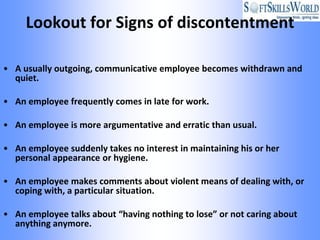 Lookout for Signs of discontentment

• A usually outgoing, communicative employee becomes withdrawn and
  quiet.

• An employee frequently comes in late for work.

• An employee is more argumentative and erratic than usual.

• An employee suddenly takes no interest in maintaining his or her
  personal appearance or hygiene.

• An employee makes comments about violent means of dealing with, or
  coping with, a particular situation.

• An employee talks about “having nothing to lose” or not caring about
  anything anymore.
 