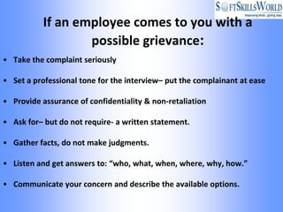 If an employee comes to you with a
                   possible grievance:
• Take the complaint seriously

• Set a professional tone for the interview– put the complainant at ease

• Provide assurance of confidentiality & non-retaliation

• Ask for– but do not require- a written statement.

• Gather facts, do not make judgments.

• Listen and get answers to: “who, what, when, where, why, how.”

• Communicate your concern and describe the available options.
 