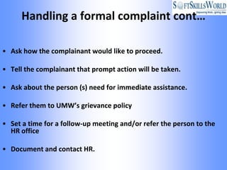Handling a formal complaint cont…

• Ask how the complainant would like to proceed.

• Tell the complainant that prompt action will be taken.

• Ask about the person (s) need for immediate assistance.

• Refer them to UMW’s grievance policy

• Set a time for a follow-up meeting and/or refer the person to the
  HR office

• Document and contact HR.
 