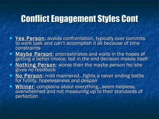 Conflict Engagement Styles Cont Yes Person : avoids confrontation, typically over commits to work task and can’t accomplish it all because of time constraints Maybe Person : procrastinates and waits in the hopes of getting a better choice, but in the end decision makes itself Nothing Person : worse than the maybe person he/she gives no feedback No Person : mild mannered…fights a never ending battle for futility, hopelessness and despair Whiner : complains about everything…seem helpless, overwhelmed and not measuring up to their standards of perfection 