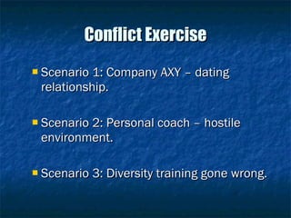 Conflict Exercise Scenario 1: Company AXY – dating relationship. Scenario 2: Personal coach – hostile environment. Scenario 3: Diversity training gone wrong. 