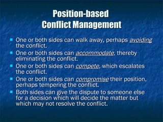 Position-based  Conflict Management One or both sides can walk away, perhaps  avoiding  the conflict. One or both sides can  accommodate , thereby eliminating the conflict. One or both sides can  compete , which escalates the conflict. One or both sides can  compromise  their position, perhaps tempering the conflict. Both sides can give the dispute to someone else for a decision which will decide the matter but which may not resolve the conflict. 