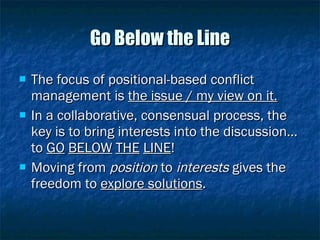 Go Below the Line The focus of positional-based conflict management is  the issue / my view on it. In a collaborative, consensual process, the key is to bring interests into the discussion… to  GO   BELOW   THE   LINE ! Moving from  position  to  interests  gives the freedom to  explore solutions . 