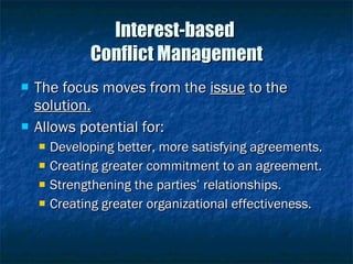 Interest-based  Conflict Management The focus moves from the  issue  to the  solution. Allows potential for: Developing better, more satisfying agreements. Creating greater commitment to an agreement. Strengthening the parties’ relationships. Creating greater organizational effectiveness. 