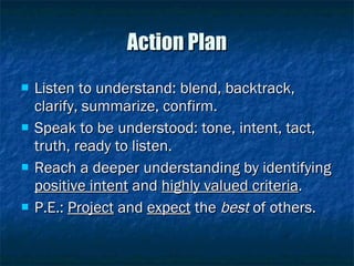 Action Plan Listen to understand: blend, backtrack, clarify, summarize, confirm. Speak to be understood: tone, intent, tact, truth, ready to listen. Reach a deeper understanding by identifying  positive intent  and  highly valued criteria . P.E.:  Project  and  expect  the  best  of others. 