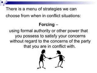 There is a menu of strategies we can
choose from when in conflict situations:

                 Forcing –
 using formal authority or other power that
    you possess to satisfy your concerns
 without regard to the concerns of the party
         that you are in conflict with.
 