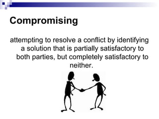 Compromising
attempting to resolve a conflict by identifying
    a solution that is partially satisfactory to
  both parties, but completely satisfactory to
                     neither.
 