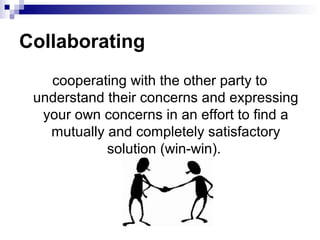 Collaborating
   cooperating with the other party to
 understand their concerns and expressing
  your own concerns in an effort to find a
   mutually and completely satisfactory
            solution (win-win).
 