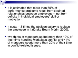    It is estimated that more than 65% of
    performance problems result from strained
    relationships between employees -- not from
    deficits in individual employees' skill or
    motivation.

   It costs 1.5 times the position salary to replace
    the employee in it (Drake Beam Morin, 2000).

   two-thirds of managers spend more than 10% of
    their time handling workplace conflict and 44%
    of managers spend more than 20% of their time
    in conflict-related issues.
 