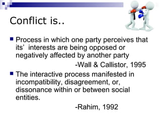 Conflict is..
 Process in which one party perceives that
  its’ interests are being opposed or
  negatively affected by another party
                      -Wall & Callistor, 1995
 The interactive process manifested in
  incompatibility, disagreement, or,
  dissonance within or between social
  entities.
                      -Rahim, 1992
 