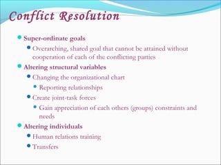 Conflict Resolution
Super-ordinate goals
Overarching, shared goal that cannot be attained without
cooperation of each of the conflicting parties
Altering structural variables
Changing the organizational chart
 Reporting relationships
Create joint-task forces
 Gain appreciation of each others (groups) constraints and
needs
Altering individuals
Human relations training
Transfers
 
