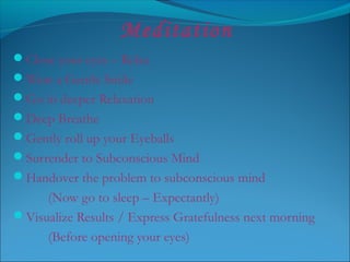 Meditation
Close your eyes – Relax
Wear a Gentle Smile
Go in deeper Relaxation
Deep Breathe
Gently roll up your Eyeballs
Surrender to Subconscious Mind
Handover the problem to subconscious mind
(Now go to sleep – Expectantly)
Visualize Results / Express Gratefulness next morning
(Before opening your eyes)
 