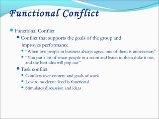 Functional Conflict
Functional Conflict
Conflict that supports the goals of the group and
improves performance
 “When two people in business always agree, one of them is unnecessary”
 “You put a lot of smart people in a room and listen to them duke it out,
and the best idea will pop out”
Task conflict
 Conflicts over content and goals of work
 Low to moderate level is functional
 Stimulates discussion and ideas
 