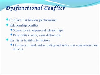 Dysfunctional Conflict
Conflict that hinders performance
Relationship conflict
Stems from interpersonal relationships
Personality clashes, value differences
Results in hostility & friction
Decreases mutual understanding and makes task completion more
difficult
 