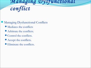 Managing Dysfunctional
conflict
Managing Dysfunctional Conflicts
Mediates the conflicts
Arbitrate the conflicts.
Control the conflicts.
Accept the conflicts.
Eliminate the conflicts.
 