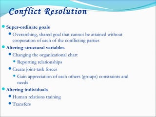 Conflict Resolution
Super-ordinate goals
Overarching, shared goal that cannot be attained without
cooperation of each of the conflicting parties
Altering structural variables
Changing the organizational chart
 Reporting relationships
Create joint-task forces
 Gain appreciation of each others (groups) constraints and
needs
Altering individuals
Human relations training
Transfers
 