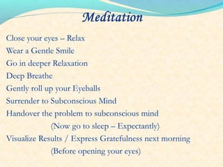 Close your eyes – Relax
Wear a Gentle Smile
Go in deeper Relaxation
Deep Breathe
Gently roll up your Eyeballs
Surrender to Subconscious Mind
Handover the problem to subconscious mind
(Now go to sleep – Expectantly)
Visualize Results / Express Gratefulness next morning
(Before opening your eyes)
 