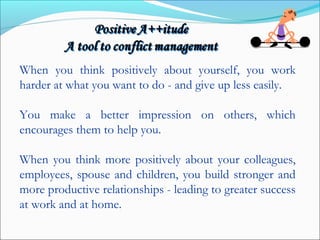 When you think positively about yourself, you work
harder at what you want to do - and give up less easily.
You make a better impression on others, which
encourages them to help you.
When you think more positively about your colleagues,
employees, spouse and children, you build stronger and
more productive relationships - leading to greater success
at work and at home.
 
