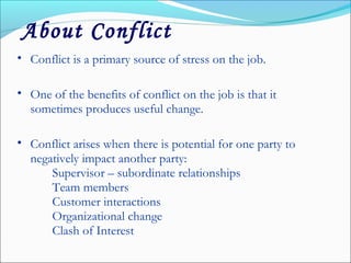 • Conflict is a primary source of stress on the job.
• One of the benefits of conflict on the job is that it
sometimes produces useful change.
• Conflict arises when there is potential for one party to
negatively impact another party:
Supervisor – subordinate relationships
Team members
Customer interactions
Organizational change
Clash of Interest
About Conflict
 