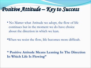 • No Matter what Attitude we adopt, the flow of life
continues but in the moment we do have choice
about the direction in which we lean.
•When we resist the flow, life becomes more difficult.
“ Positive Attitude Means Leaning In The Direction
In Which Life Is Flowing”
 