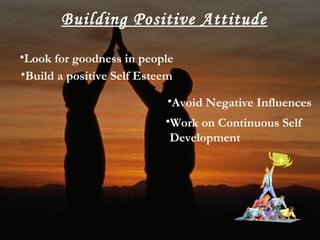 Building Positive Attitude
•Look for goodness in people
•Build a positive Self Esteem
•Avoid Negative Influences
•Work on Continuous Self
Development
 