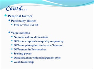 Personal factors
Personality clashes
 Type A versus Type B
Value systems
 National culture dimensions
 Different emphasis on quality or quantity
 Different perception and area of interest.
 Differences in Perspectives
 Seeking power
 Dissatisfaction with management style
 Weak leadership
Contd…
 