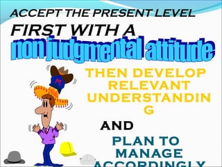 ACCEPT THE PRESENT LEVEL
FIRST WITH A
THEN DEVELOP
RELEVANT
UNDERSTANDIN
G
AND
PLAN TO
MANAGE
 
