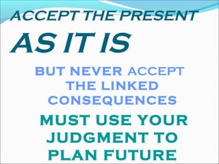 ACCEPT THE PRESENT
AS IT IS
BUT NEVER ACCEPT
THE LINKED
CONSEQUENCES
MUST USE YOUR
JUDGMENT TO
PLAN FUTURE
 
