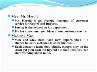 Meet Mr. Harold
Mr. Harold is an average manager of customer
service for New World Imports.
Service is the byword in his department.
He has some untapped ideas about customer service.
Max and Max
Max and Max both have new opportunities – a
chance to learn, a chance to show their stuff.
Each comes to learn about limits, though: stay on the
lawn; get your own job figured out first, then you can
start worrying about mine.
 