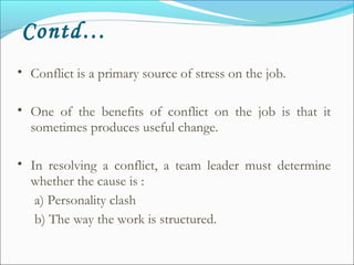 • Conflict is a primary source of stress on the job.
• One of the benefits of conflict on the job is that it
sometimes produces useful change.
• In resolving a conflict, a team leader must determine
whether the cause is :
a) Personality clash
b) The way the work is structured.
Contd…
 