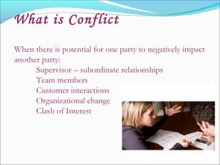 When there is potential for one party to negatively impact
another party:
Supervisor – subordinate relationships
Team members
Customer interactions
Organizational change
Clash of Interest
What is Conflict
 