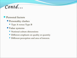Personal factors
Personality clashes
 Type A versus Type B
Value systems
 National culture dimensions
 Different emphasis on quality or quantity
 Different perception and area of interest.
Contd…
 