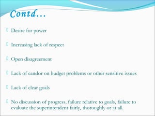  Desire for power
 Increasing lack of respect
 Open disagreement
 Lack of candor on budget problems or other sensitive issues
 Lack of clear goals
 No discussion of progress, failure relative to goals, failure to
evaluate the superintendent fairly, thoroughly or at all.
Contd…
 