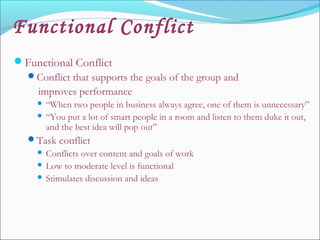 Functional Conflict
Functional Conflict
Conflict that supports the goals of the group and
improves performance
 “When two people in business always agree, one of them is unnecessary”
 “You put a lot of smart people in a room and listen to them duke it out,
and the best idea will pop out”
Task conflict
 Conflicts over content and goals of work
 Low to moderate level is functional
 Stimulates discussion and ideas
 