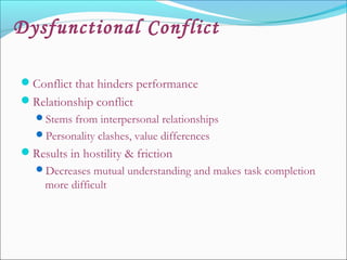 Dysfunctional Conflict
Conflict that hinders performance
Relationship conflict
Stems from interpersonal relationships
Personality clashes, value differences
Results in hostility & friction
Decreases mutual understanding and makes task completion
more difficult
 