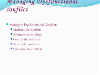 Managing Dysfunctional
conflict
Managing Dysfunctional Conflicts
Mediates the conflicts
Arbitrate the conflicts.
Control the conflicts.
Accept the conflicts.
Eliminate the conflicts.
 