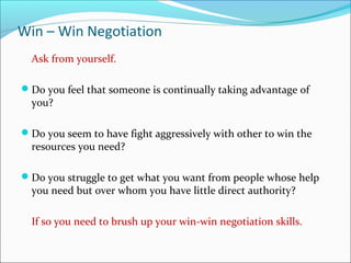 Win – Win Negotiation
Ask from yourself.
Do you feel that someone is continually taking advantage of
you?
Do you seem to have fight aggressively with other to win the
resources you need?
Do you struggle to get what you want from people whose help
you need but over whom you have little direct authority?
If so you need to brush up your win-win negotiation skills.
 