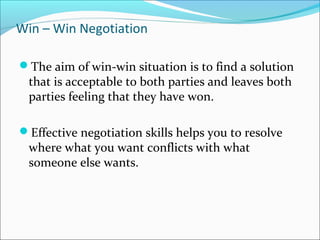 The aim of win-win situation is to find a solution
that is acceptable to both parties and leaves both
parties feeling that they have won.
Effective negotiation skills helps you to resolve
where what you want conflicts with what
someone else wants.
Win – Win Negotiation
 
