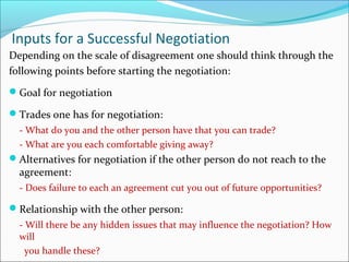 Inputs for a Successful Negotiation
Depending on the scale of disagreement one should think through the
following points before starting the negotiation:
Goal for negotiation
Trades one has for negotiation:
- What do you and the other person have that you can trade?
- What are you each comfortable giving away?
Alternatives for negotiation if the other person do not reach to the
agreement:
- Does failure to each an agreement cut you out of future opportunities?
Relationship with the other person:
- Will there be any hidden issues that may influence the negotiation? How
will
you handle these?
 