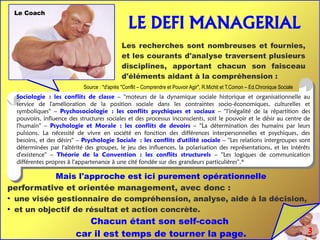 3
LE DEFI MANAGERIAL
Les recherches sont nombreuses et fournies,
et les courants d'analyse traversent plusieurs
disciplines, apportant chacun son faisceau
d'éléments aidant à la compréhension :
Sociologie : les conflits de classe – ''moteurs de la dynamique sociale historique et organisationnelle au
service de l'amélioration de la position sociale dans les contraintes socio-économiques, culturelles et
symboliques'' – Psychosociologie : les conflits psychiques et sociaux – ''l'inégalité de la répartition des
pouvoirs, influence des structures sociales et des processus inconscients, soit le pouvoir et le désir au centre de
l'humain'' – Psychologie et Morale : les conflits de devoirs – ''La détermination des humains par leurs
pulsions. La nécessité de vivre en société en fonction des différences interpersonnelles et psychiques, des
besoins, et des désirs'' – Psychologie Sociale : les conflits d'utilité sociale – ''Les relations intergroupes sont
déterminées par l'altérité des groupes, le jeu des influences, la polarisation des représentations, et les intérêts
d'existence'' – Théorie de la Convention : les conflits structurels – ''Les logiques de communication
différentes propres à l'appartenance à une cité fondée sur des grandeurs particulières''.*
Source : *d'après ''Conflit – Comprendre et Pouvoir Agir'', R.Michit et T.Comon – Ed.Chronique Sociale
Mais l'approche est ici purement opérationnelle
performative et orientée management, avec donc :
●
une visée gestionnaire de compréhension, analyse, aide à la décision,
●
et un objectif de résultat et action concrète.
Chacun étant son self-coach
car il est temps de tourner la page.
Le Coach
 