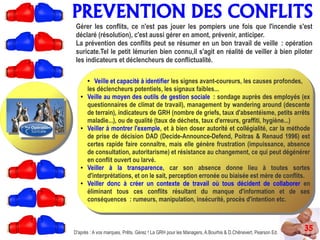 PREVENTION DES CONFLITS
35D'après : A vos marques, Prêts, Gérez ! La GRH pour les Managers, A.Bourhis & D.Chênevert, Pearson Ed.
Gérer les conflits, ce n'est pas jouer les pompiers une fois que l'incendie s'est
déclaré (résolution), c'est aussi gérer en amont, prévenir, anticiper.
La prévention des conflits peut se résumer en un bon travail de veille : opération
suricate.Tel le petit lémurien bien connu,il s'agit en réalité de veiller à bien piloter
les indicateurs et déclencheurs de conflictualité.
● Veille et capacité à identifier les signes avant-coureurs, les causes profondes,
les déclencheurs potentiels, les signaux faibles...
● Veille au moyen des outils de gestion sociale : sondage auprès des employés (ex
questionnaires de climat de travail), management by wandering around (descente
de terrain), indicateurs de GRH (nombre de griefs, taux d'absentéisme, petits arrêts
maladie...), ou de qualité (taux de déchets, taux d'erreurs, graffiti, hygiène...)
● Veiller à montrer l'exemple, et à bien doser autorité et collégialité, car la méthode
de prise de décision DAD (Decide-Announce-Defend, Poitras & Renaud 1996) est
certes rapide faire connaître, mais elle génère frustration (impuissance, absence
de consultation, autoritarisme) et résistance au changement, ce qui peut dégénérer
en conflit ouvert ou larvé.
● Veiller à la transparence, car son absence donne lieu à toutes sortes
d'interprétations, et on le sait, perception erronée ou biaisée est mère de conflits.
● Veiller donc à créer un contexte de travail où tous décident de collaborer en
éliminant tous ces conflits résultant du manque d'information et de ses
conséquences : rumeurs, manipulation, insécurité, procès d'intention etc.
 