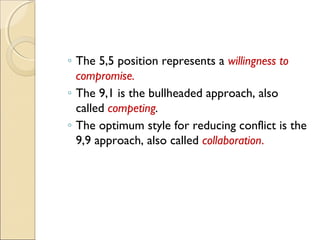 ◦ The 5,5 position represents a willingness to
compromise.
◦ The 9,1 is the bullheaded approach, also
called competing.
◦ The optimum style for reducing conflict is the
9,9 approach, also called collaboration.

 