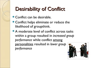 Desirability of Conflict
Conflict

can be desirable.
Conflict helps eliminate or reduce the
likelihood of groupthink.
A moderate level of conflict across tasks
within a group resulted in increased group
performance while conflict among
personalities resulted in lower group
performance

 
